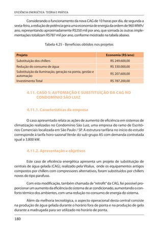 180
EFICIÊNCIA ENERGÉTICA: TEORIA E PRÁTICA
Considerando o funcionamento da nova CAG de 10 horas por dia, de segunda a
sexta-feira,areduçãodepotênciageraumaeconomiadeenergiadaordemde960 MWh/
ano, representando aproximadamente R$250 mil por ano, que somada às outras imple-
mentações totalizam R$787 mil por ano, conforme mostrado na tabela abaixo.
Tabela 4.25 - Benefícios obtidos nos projetos
Projeto Economia (R$/ano)
Substituição dos chillers R$ 249.600,00
Redução do consumo de água R$ 330.000,00
Substituição da iluminação, geração na ponta, gestão e
automação
R$ 207.600,00
Investimento Total R$ 787.200,00
4.11. CASO 5: AUTOMAÇÃO E SUBSTITUIÇÃO DA CAG NO
CONDOMÍNIO SÃO LUIZ
4.11.1. Características da empresa
O caso apresentado relata as ações de aumento de eficiência em sistemas de
climatização realizadas no Condomínio São Luiz, uma empresa do ramo de Escritó-
rios Comerciais localizada em São Paulo / SP. A estrutura tarifária no início do estudo
corresponde à tarifa horo-sazonal Verde do sub-grupo AS com demanda contratada
igual a 3.800 kW.
4.11.2. Apresentação e objetivos
Este caso de eficiência energética apresenta um projeto de substituição de
centrais de água gelada (CAG), realizado pela Vitalux, onde os equipamentos antigos
compostos por chillers com compressores alternativos, foram substituídos por chillers
novos do tipo parafuso.
Com esta modificação, também chamada de“retrofit”da CAG, foi possível pro-
porcionarumaumentodaeficiênciadosistemadearcondicionado,aumentandoocon-
forto térmico dos ambientes, com uma redução no consumo de energia do sistema.
Além da melhoria tecnológica, o aspecto operacional desta central consiste
na produção de água gelada durante o horário fora de ponta e na produção de gelo
durante a madrugada para ser utilizado no horário de ponta.
 