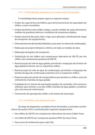 181
CONDICIONAMENTO AMBIENTAL
4.11.3. Metodologia adotada para implantação do projeto
A metodologia deste projeto seguiu as seguintes etapas:
Análise da carga térmica do Edifício, para dimensionamento da capacidade dos
chillers a serem concebidos;
Análise da eficiência dos chillers antigos, usando medidor de vazão ultrassônico,
medidor de grandezas elétricas e medidores de temperatura digitais;
Análise estrutural dos pisos, lajes e vigas, para aplicação e distribuição de cargas
de transporte e de equipamentos;
Dimensionamento das bombas hidráulicas, para atuar no sistema de condensação;
Elaboração do projeto hidráulico e elétrico, de todas as medidas da obra;
Elaboração da logística de transportes;
Substituição de seis chillers com compressores alternativo de 200 TR, por três
chillers com compressores parafuso de 400 TR;
Reestruturação da rede de água gelada, permitindo a integração das bombas de
água gelada existentes com os respectivos chillers;
Reestruturação da rede de água de condensação, permitindo a integração das
bombas de água de condensação existentes com os respectivos chillers;
Reestruturação dos painéis de energia elétrica que atendem os chillers, torres de
resfriamento e bombas de água gelada;
Instalação de um sistema de automação (quadros de comandos, infra-estrutura,
software), para otimizar o uso dos chillers, bombas de água gelada e condensa-
ção e das torres de resfriamento;
Treinamento de operação dos chillers e do sistema de automação.
4.11.4. Detalhes da implementação
Na etapa do diagnóstico energético foram levantadas as principais caracte-
rísticas das quatro CAG’s, constituída pelos seguintes equipamentos:
Seis chillers de 200 TR com compressores alternativos da marca Coldex Trane;
Um chiller de 400 TR com compressor parafuso RTHC da marca Trane;
Duas torres de resfriamento para cada CAG;
•
•
•
•
•
•
•
•
•
•
•
•
•
•
•
 