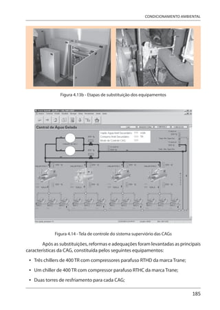 185
CONDICIONAMENTO AMBIENTAL
Figura 4.13b - Etapas de substituição dos equipamentos
Figura 4.14 - Tela de controle do sistema superviório das CAGs
Após as substituições, reformas e adequações foram levantadas as principais
características da CAG, constituída pelos seguintes equipamentos:
Três chillers de 400 TR com compressores parafuso RTHD da marca Trane;
Um chiller de 400 TR com compressor parafuso RTHC da marca Trane;
Duas torres de resfriamento para cada CAG;
•
•
•
 