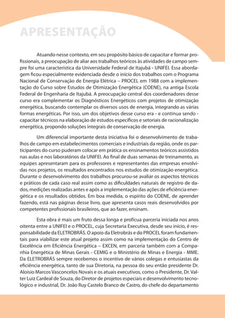 Atuando nesse contexto, em seu propósito básico de capacitar e formar pro-
fissionais, a preocupação de aliar aos trabalhos teóricos às atividades de campo sem-
pre foi uma característica da Universidade Federal de Itajubá - UNIFEI. Essa aborda-
gem ficou especialmente evidenciada desde o início dos trabalhos com o Programa
Nacional de Conservação de Energia Elétrica – PROCEL em 1988 com a implemen-
tação do Curso sobre Estudos de Otimização Energética (COENE), na antiga Escola
Federal de Engenharia de Itajubá. A preocupação central dos coordenadores desse
curso era complementar os Diagnósticos Energéticos com projetos de otimização
energética, buscando contemplar os diversos usos de energia, integrando as várias
formas energéticas. Por isso, um dos objetivos desse curso era - e continua sendo -
capacitar técnicos na elaboração de estudos específicos e setoriais de racionalização
energética, propondo soluções integrais de conservação de energia.
Um diferencial importante desta iniciativa foi o desenvolvimento de traba-
lhos de campo em estabelecimentos comerciais e industriais da região, onde os par-
ticipantes do curso puderam colocar em prática os ensinamentos teóricos assistidos
nas aulas e nos laboratórios da UNIFEI. Ao final de duas semanas de treinamento, as
equipes apresentaram para os professores e representantes das empresas envolvi-
das nos projetos, os resultados encontrados nos estudos de otimização energética.
Durante o desenvolvimento dos trabalhos procurou-se avaliar os aspectos técnicos
e práticos de cada caso real assim como as dificuldades naturais de registro de da-
dos, medições realizadas antes e após a implementação das ações de eficiência ener-
gética e os resultados obtidos. Em boa medida, o espírito do COENE, de aprender
fazendo, está nas páginas desse livro, que apresenta casos reais desenvolvidos por
competentes profissionais brasileiros, que ao fazer, ensinam.
Esta obra é mais um fruto dessa longa e profícua parceria iniciada nos anos
oitenta entre a UNIFEI e o PROCEL, cuja Secretaria Executiva, desde seu início, é res-
ponsabilidade da ELETROBRÁS. O apoio da Eletrobrás e do PROCEL foram fundamen-
tais para viabilizar este atual projeto assim como na implementação do Centro de
Excelência em Eficiência Energética – EXCEN, em parceria também com a Compa-
nhia Energética de Minas Gerais - CEMIG e o Ministério de Minas e Energia - MME.
Da ELETROBRÁS sempre recebemos o incentivo de vários colegas e entusiastas da
eficiência energética, tanto de sua Diretoria, na pessoa do seu então presidente Dr.
Aloisio Marcos Vasconcelos Novais e os atuais executivos, como o Presidente, Dr. Val-
ter Luiz Cardeal de Souza, do Diretor de projetos especiais e desenvolvimento tecno-
lógico e industrial, Dr. João Ruy Castelo Branco de Castro, do chefe do departamento
APRESENTAÇÃO
 