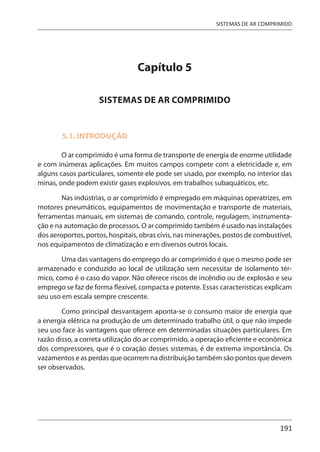 191
SISTEMAS DE AR COMPRIMIDO
Capítulo 5
SISTEMAS DE AR COMPRIMIDO
5.1. INTRODUÇÃO
O ar comprimido é uma forma de transporte de energia de enorme utilidade
e com inúmeras aplicações. Em muitos campos compete com a eletricidade e, em
alguns casos particulares, somente ele pode ser usado, por exemplo, no interior das
minas, onde podem existir gases explosivos, em trabalhos subaquáticos, etc.
Nas indústrias, o ar comprimido é empregado em máquinas operatrizes, em
motores pneumáticos, equipamentos de movimentação e transporte de materiais,
ferramentas manuais, em sistemas de comando, controle, regulagem, instrumenta-
ção e na automação de processos. O ar comprimido também é usado nas instalações
dos aeroportos, portos, hospitais, obras civis, nas minerações, postos de combustível,
nos equipamentos de climatização e em diversos outros locais.
Uma das vantagens do emprego do ar comprimido é que o mesmo pode ser
armazenado e conduzido ao local de utilização sem necessitar de isolamento tér-
mico, como é o caso do vapor. Não oferece riscos de incêndio ou de explosão e seu
emprego se faz de forma flexível, compacta e potente. Essas características explicam
seu uso em escala sempre crescente.
Como principal desvantagem aponta-se o consumo maior de energia que
a energia elétrica na produção de um determinado trabalho útil, o que não impede
seu uso face às vantagens que oferece em determinadas situações particulares. Em
razão disso, a correta utilização do ar comprimido, a operação eficiente e econômica
dos compressores, que é o coração desses sistemas, é de extrema importância. Os
vazamentos e as perdas que ocorrem na distribuição também são pontos que devem
ser observados.
 