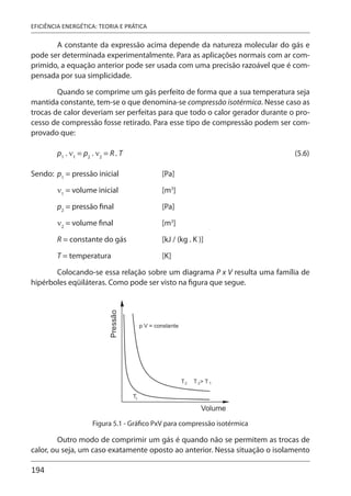 194
EFICIÊNCIA ENERGÉTICA: TEORIA E PRÁTICA
A constante da expressão acima depende da natureza molecular do gás e
pode ser determinada experimentalmente. Para as aplicações normais com ar com-
primido, a equação anterior pode ser usada com uma precisão razoável que é com-
pensada por sua simplicidade.
Quando se comprime um gás perfeito de forma que a sua temperatura seja
mantida constante, tem-se o que denomina-se compressão isotérmica. Nesse caso as
trocas de calor deveriam ser perfeitas para que todo o calor gerador durante o pro-
cesso de compressão fosse retirado. Para esse tipo de compressão podem ser com-
provado que:
p1
. ν1
= p2
. ν2
= R . T (5.6)
Sendo: p1
= pressão inicial [Pa]
ν1
= volume inicial [m3
]
p2
= pressão final [Pa]
ν2
= volume final [m3
]
R = constante do gás [kJ / (kg . K )]
T = temperatura [K]
Colocando-se essa relação sobre um diagrama P x V resulta uma família de
hipérboles eqüiláteras. Como pode ser visto na figura que segue.
Figura 5.1 - Gráfico PxV para compressão isotérmica
Outro modo de comprimir um gás é quando não se permitem as trocas de
calor, ou seja, um caso exatamente oposto ao anterior. Nessa situação o isolamento
 