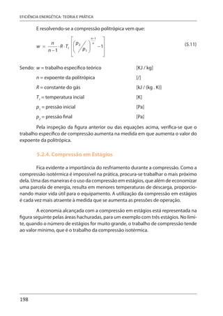 198
EFICIÊNCIA ENERGÉTICA: TEORIA E PRÁTICA
E resolvendo-se a compressão politrópica vem que:
(5.11)
Sendo: w = trabalho específico teórico [KJ / kg]
n = expoente da politrópica [/]
R = constante do gás [kJ / (kg . K)]
T1
= temperatura incial [K]
p1
= pressão inicial [Pa]
p2
= pressão final [Pa]
Pela inspeção da figura anterior ou das equações acima, verifica-se que o
trabalho específico de compressão aumenta na medida em que aumenta o valor do
expoente da politrópica.
5.2.4. Compressão em Estágios
Fica evidente a importância do resfriamento durante a compressão. Como a
compressão isotérmica é impossível na prática, procura-se trabalhar o mais próximo
dela. Uma das maneiras é o uso da compressão em estágios, que além de economizar
uma parcela de energia, resulta em menores temperaturas de descarga, proporcio-
nando maior vida útil para o equipamento. A utilização da compressão em estágios
é cada vez mais atraente à medida que se aumenta as pressões de operação.
A economia alcançada com a compressão em estágios está representada na
figura seguinte pelas áreas hachuradas, para um exemplo com três estágios. No limi-
te, quando o número de estágios for muito grande, o trabalho de compressão tende
ao valor mínimo, que é o trabalho da compressão isotérmica.
 