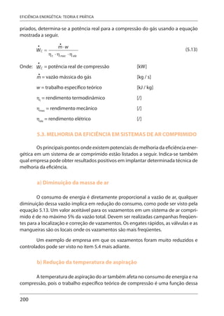 200
EFICIÊNCIA ENERGÉTICA: TEORIA E PRÁTICA
priados, determina-se a potência real para a compressão do gás usando a equação
mostrada a seguir.
(5.13)
Onde: = potência real de compressão [kW]
= vazão mássica do gás [kg / s]
w = trabalho específico teórico [kJ / kg]
ηt
= rendimento termodinâmico [/]
ηmec
= rendimento mecânico [/]
ηele
= rendimento elétrico [/]
5.3. MELHORIA DA EFICIÊNCIA EM SISTEMAS DE AR COMPRIMIDO
Os principais pontos onde existem potenciais de melhoria da eficiência ener-
gética em um sistema de ar comprimido estão listados a seguir. Indica-se também
qual empresa pode obter resultados positivos em implantar determinada técnica de
melhoria da eficiência.
a) Diminuição da massa de ar
O consumo de energia é diretamente proporcional a vazão de ar, qualquer
diminuição dessa vazão implica em redução do consumo, como pode ser visto pela
equação 5.13. Um valor aceitável para os vazamentos em um sistema de ar compri-
mido é de no máximo 5% da vazão total. Devem ser realizadas campanhas freqüen-
tes para a localização e correção de vazamentos. Os engates rápidos, as válvulas e as
mangueiras são os locais onde os vazamentos são mais freqüentes.
Um exemplo de empresa em que os vazamentos foram muito reduzidos e
controlados pode ser visto no item 5.4 mais adiante.
b) Redução da temperatura de aspiração
A temperatura de aspiração do ar também afeta no consumo de energia e na
compressão, pois o trabalho específico teórico de compressão é uma função dessa
 