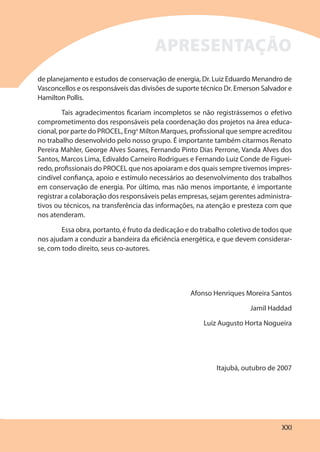 XXI
de planejamento e estudos de conservação de energia, Dr. Luiz Eduardo Menandro de
Vasconcellos e os responsáveis das divisões de suporte técnico Dr. Emerson Salvador e
Hamilton Pollis.
Tais agradecimentos ficariam incompletos se não registrássemos o efetivo
comprometimento dos responsáveis pela coordenação dos projetos na área educa-
cional, por parte do PROCEL, Engo
Milton Marques, profissional que sempre acreditou
no trabalho desenvolvido pelo nosso grupo. É importante também citarmos Renato
Pereira Mahler, George Alves Soares, Fernando Pinto Dias Perrone, Vanda Alves dos
Santos, Marcos Lima, Edivaldo Carneiro Rodrigues e Fernando Luiz Conde de Figuei-
redo, profissionais do PROCEL que nos apoiaram e dos quais sempre tivemos impres-
cindível confiança, apoio e estímulo necessários ao desenvolvimento dos trabalhos
em conservação de energia. Por último, mas não menos importante, é importante
registrar a colaboração dos responsáveis pelas empresas, sejam gerentes administra-
tivos ou técnicos, na transferência das informações, na atenção e presteza com que
nos atenderam.
Essa obra, portanto, é fruto da dedicação e do trabalho coletivo de todos que
nos ajudam a conduzir a bandeira da eficiência energética, e que devem considerar-
se, com todo direito, seus co-autores.
Afonso Henriques Moreira Santos
Jamil Haddad
Luiz Augusto Horta Nogueira
Itajubá, outubro de 2007
APRESENTAÇÃO
 