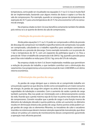201
SISTEMAS DE AR COMPRIMIDO
temperatura, como pode ser visualizado nas equações 5.11 ou 5.12. Isso é muito fácil
de ser implementado, bastando usar alguns metros de dutos e captar o ar fora da
sala de compressores. Por exemplo, quando se consegue passar da temperatura de
aspiração de 35 o
C para uma temperatura de 25 o
C há uma economia 3,2% no consu-
mo de energia.
Na empresa citada no item 5.6 esse benefício certamente também foi obtido
pois retirou-se o ar quente de dentro da sala de compressores.
c) Redução da pressão de operação
Ainda pelas equações 5.11 ou 5.12 pode ser comprovado o efeito da pressão
de descarga do compressor no trabalho específico teórico de compressão. Isso pode
ser comprovado, calculando-se o trabalho específico para condições constantes e
modificando-se a pressão de descarga. Como exemplo tomando o ar na pressão de
1 bar e temperatura de 30 o
C, com um expoente da politrópica igual a 1,3. Para a
pressão de 10 bar o trabalho de compressão é de 264 kJ / kg, quando a pressão passa
para 8 bar este trabalho se reduz para 232 kJ / kg, cerca de12% de redução.
Na empresa citada no item 5.4, foram implantadas medidas que permitiram
a redução da pressão de trabalho, o que também contribui com a diminuição dos
vazamentos. Isso proporcionou uma economia anual de mais 3.400 MWh e um ótimo
retorno econômico.
d) Diminuição das perdas de carga
As perdas de carga obrigam que o sistema de ar comprimido trabalhe em
uma pressão superior ao que deveria, tendo como conseqüência um maior consumo
de energia. As perdas de carga têm origem no atrito do ar em movimento com as
rugosidades da tubulação e conexões. Com o aumento da vazão a perda de carga
também aumenta. Mas isso pode ser minimizado com o dimensionamento correto
da rede, fixando que a perda máxima seja de 0,5 bar no ponto mais distante da sala
de compressores. Convém ressaltar que a perda de carga é uma função inversa do
diâmetro da tubulação elevado à quinta potência, então um aumento no diâmetro
resulta em diminuição drástica das perdas de carga. Outros pontos onde podem sur-
gir perdas de carga são os elementos filtrantes, os trocadores de calor e secadores
inseridos no sistema que devem merecer atenção especial da manutenção, que deve
colocar em prática um sistema de monitoramento desses componentes garantindo
a operação mais eficiente possível.
 