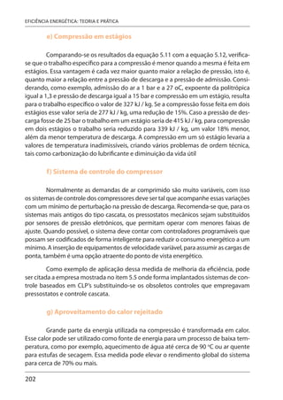 202
EFICIÊNCIA ENERGÉTICA: TEORIA E PRÁTICA
e) Compressão em estágios
Comparando-se os resultados da equação 5.11 com a equação 5.12, verifica-
se que o trabalho específico para a compressão é menor quando a mesma é feita em
estágios. Essa vantagem é cada vez maior quanto maior a relação de pressão, isto é,
quanto maior a relação entre a pressão de descarga e a pressão de admissão. Consi-
derando, como exemplo, admissão do ar a 1 bar e a 27 oC, expoente da politrópica
igual a 1,3 e pressão de descarga igual a 15 bar e compressão em um estágio, resulta
para o trabalho específico o valor de 327 kJ / kg. Se a compressão fosse feita em dois
estágios esse valor seria de 277 kJ / kg, uma redução de 15%. Caso a pressão de des-
carga fosse de 25 bar o trabalho em um estágio seria de 415 kJ / kg, para compressão
em dois estágios o trabalho seria reduzido para 339 kJ / kg, um valor 18% menor,
além da menor temperatura de descarga. A compressão em um só estágio levaria a
valores de temperatura inadimissíveis, criando vários problemas de ordem técnica,
tais como carbonização do lubrificante e diminuição da vida útil
f) Sistema de controle do compressor
Normalmente as demandas de ar comprimido são muito variáveis, com isso
os sistemas de controle dos compressores deve ser tal que acompanhe essas variações
com um mínimo de perturbação na pressão de descarga. Recomenda-se que, para os
sistemas mais antigos do tipo cascata, os pressostatos mecânicos sejam substituídos
por sensores de pressão eletrônicos, que permitam operar com menores faixas de
ajuste. Quando possível, o sistema deve contar com controladores programáveis que
possam ser codificados de forma inteligente para reduzir o consumo energético a um
mínimo. A inserção de equipamentos de velocidade variável, para assumir as cargas de
ponta, também é uma opção atraente do ponto de vista energético.
Como exemplo de aplicação dessa medida de melhoria da eficiência, pode
ser citada a empresa mostrada no item 5.5 onde forma implantados sistemas de con-
trole baseados em CLP’s substituindo-se os obsoletos controles que empregavam
pressostatos e controle cascata.
g) Aproveitamento do calor rejeitado
Grande parte da energia utilizada na compressão é transformada em calor.
Esse calor pode ser utilizado como fonte de energia para um processo de baixa tem-
peratura, como por exemplo, aquecimento de água até cerca de 90 o
C ou ar quente
para estufas de secagem. Essa medida pode elevar o rendimento global do sistema
para cerca de 70% ou mais.
 