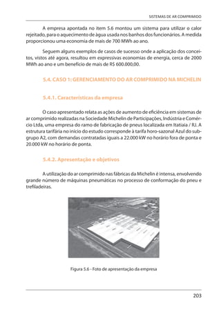 203
SISTEMAS DE AR COMPRIMIDO
A empresa apontada no item 5.6 montou um sistema para utilizar o calor
rejeitado, para o aquecimento de àgua usada nos banhos dos funcionários. A medida
proporcionou uma economia de mais de 700 MWh ao ano.
Seguem alguns exemplos de casos de sucesso onde a aplicação dos concei-
tos, vistos até agora, resultou em expressivas economias de energia, cerca de 2000
MWh ao ano e um benefício de mais de R$ 600.000,00.
5.4. CASO 1: GERENCIAMENTO DO AR COMPRIMIDO NA MICHELIN
5.4.1. Características da empresa
O caso apresentado relata as ações de aumento de eficiência em sistemas de
ar comprimido realizadas na Sociedade Michelin de Participações, Indústria e Comér-
cio Ltda, uma empresa do ramo de fabricação de pneus localizada em Itatiaia / RJ. A
estrutura tarifária no início do estudo corresponde à tarifa horo-sazonal Azul do sub-
grupo A2, com demandas contratadas iguais a 22.000 kW no horário fora de ponta e
20.000 kW no horário de ponta.
5.4.2. Apresentação e objetivos
A utilização do ar comprimido nas fábricas da Michelin é intensa, envolvendo
grande número de máquinas pneumáticas no processo de conformação do pneu e
trefiladeiras.
Figura 5.6 - Foto de apresentação da empresa
 