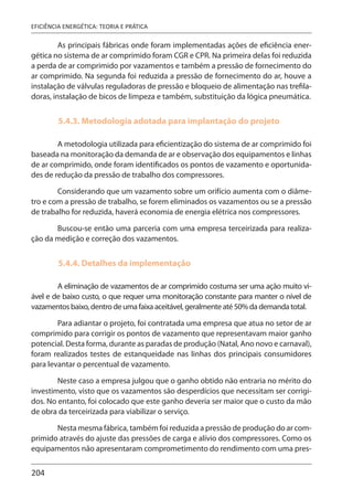 204
EFICIÊNCIA ENERGÉTICA: TEORIA E PRÁTICA
As principais fábricas onde foram implementadas ações de eficiência ener-
gética no sistema de ar comprimido foram CGR e CPR. Na primeira delas foi reduzida
a perda de ar comprimido por vazamentos e também a pressão de fornecimento do
ar comprimido. Na segunda foi reduzida a pressão de fornecimento do ar, houve a
instalação de válvulas reguladoras de pressão e bloqueio de alimentação nas trefila-
doras, instalação de bicos de limpeza e também, substituição da lógica pneumática.
5.4.3. Metodologia adotada para implantação do projeto
A metodologia utilizada para eficientização do sistema de ar comprimido foi
baseada na monitoração da demanda de ar e observação dos equipamentos e linhas
de ar comprimido, onde foram identificados os pontos de vazamento e oportunida-
des de redução da pressão de trabalho dos compressores.
Considerando que um vazamento sobre um orifício aumenta com o diâme-
tro e com a pressão de trabalho, se forem eliminados os vazamentos ou se a pressão
de trabalho for reduzida, haverá economia de energia elétrica nos compressores.
Buscou-se então uma parceria com uma empresa terceirizada para realiza-
ção da medição e correção dos vazamentos.
5.4.4. Detalhes da implementação
A eliminação de vazamentos de ar comprimido costuma ser uma ação muito vi-
ável e de baixo custo, o que requer uma monitoração constante para manter o nível de
vazamentos baixo, dentro de uma faixa aceitável, geralmente até 50% da demanda total.
Para adiantar o projeto, foi contratada uma empresa que atua no setor de ar
comprimido para corrigir os pontos de vazamento que representavam maior ganho
potencial. Desta forma, durante as paradas de produção (Natal, Ano novo e carnaval),
foram realizados testes de estanqueidade nas linhas dos principais consumidores
para levantar o percentual de vazamento.
Neste caso a empresa julgou que o ganho obtido não entraria no mérito do
investimento, visto que os vazamentos são desperdícios que necessitam ser corrigi-
dos. No entanto, foi colocado que este ganho deveria ser maior que o custo da mão
de obra da terceirizada para viabilizar o serviço.
Nesta mesma fábrica, também foi reduzida a pressão de produção do ar com-
primido através do ajuste das pressões de carga e alívio dos compressores. Como os
equipamentos não apresentaram comprometimento do rendimento com uma pres-
 