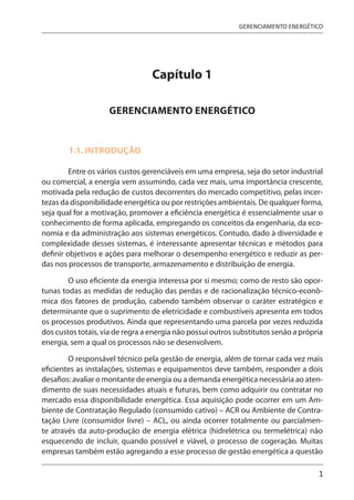 1
GERENCIAMENTO ENERGÉTICO
Capítulo 1
GERENCIAMENTO ENERGÉTICO
1.1. INTRODUÇÃO
Entre os vários custos gerenciáveis em uma empresa, seja do setor industrial
ou comercial, a energia vem assumindo, cada vez mais, uma importância crescente,
motivada pela redução de custos decorrentes do mercado competitivo, pelas incer-
tezas da disponibilidade energética ou por restrições ambientais. De qualquer forma,
seja qual for a motivação, promover a eficiência energética é essencialmente usar o
conhecimento de forma aplicada, empregando os conceitos da engenharia, da eco-
nomia e da administração aos sistemas energéticos. Contudo, dado à diversidade e
complexidade desses sistemas, é interessante apresentar técnicas e métodos para
definir objetivos e ações para melhorar o desempenho energético e reduzir as per-
das nos processos de transporte, armazenamento e distribuição de energia.
O uso eficiente da energia interessa por si mesmo; como de resto são opor-
tunas todas as medidas de redução das perdas e de racionalização técnico-econô-
mica dos fatores de produção, cabendo também observar o caráter estratégico e
determinante que o suprimento de eletricidade e combustíveis apresenta em todos
os processos produtivos. Ainda que representando uma parcela por vezes reduzida
dos custos totais, via de regra a energia não possui outros substitutos senão a própria
energia, sem a qual os processos não se desenvolvem.
O responsável técnico pela gestão de energia, além de tornar cada vez mais
eficientes as instalações, sistemas e equipamentos deve também, responder a dois
desafios: avaliar o montante de energia ou a demanda energética necessária ao aten-
dimento de suas necessidades atuais e futuras, bem como adquirir ou contratar no
mercado essa disponibilidade energética. Essa aquisição pode ocorrer em um Am-
biente de Contratação Regulado (consumido cativo) – ACR ou Ambiente de Contra-
tação Livre (consumidor livre) – ACL, ou ainda ocorrer totalmente ou parcialmen-
te através da auto-produção de energia elétrica (hidrelétrica ou termelétrica) não
esquecendo de incluir, quando possível e viável, o processo de cogeração. Muitas
empresas também estão agregando a esse processo de gestão energética a questão
 