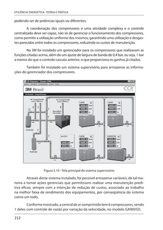 212
EFICIÊNCIA ENERGÉTICA: TEORIA E PRÁTICA
podendo ser de potências iguais ou diferentes.
A coordenação dos compressores é uma atividade complexa e o controle
centralizado deve ser capaz, não só de gerenciar o funcionamento dos compressores,
como permitir a utilização uniforme dos mesmos, garantindo uma utilização e desgas-
tes parecidos entre todos os compressores, reduzindo os custos de manutenção.
Na 3M foi instalado um gerenciador para os compressores que realizavam as
funções citadas acima, além de um ajuste de largura de banda de 0,4 bar, ou seja, 1 bar
a menos do que o controle cascata anterior, o que proporciona os ganhos já citados.
Também foi instalado um sistema supervisório para armazenar as informa-
ções do gerenciador dos compressores.
Figura 5.10 - Tela principal do sistema supervisório
Através deste sistema instalado, foi possível armazenar variáveis, de tal ma-
neira a tomar ações gerenciais que permitissem realizar uma manutenção predi-
tiva eficaz, sempre com a intenção de redução de custos, associado ao trabalho
na melhor faixa de rendimento dos equipamentos, por conseqüência do sistema
como um todo.
Conforme mostrado, a central de ar comprimido tem 6 compressores, sendo
1 deles com controle de vazão por variação da velocidade, no modelo GA90VSD.
 