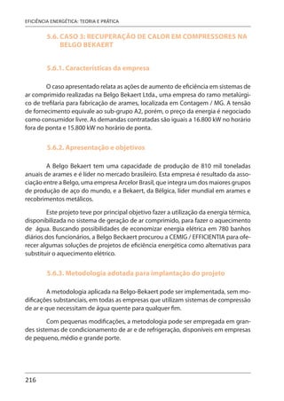 216
EFICIÊNCIA ENERGÉTICA: TEORIA E PRÁTICA
5.6. CASO 3: RECUPERAÇÃO DE CALOR EM COMPRESSORES NA
BELGO BEKAERT
5.6.1. Características da empresa
O caso apresentado relata as ações de aumento de eficiência em sistemas de
ar comprimido realizadas na Belgo Bekaert Ltda., uma empresa do ramo metalúrgi-
co de trefilaria para fabricação de arames, localizada em Contagem / MG. A tensão
de fornecimento equivale ao sub-grupo A2, porém, o preço da energia é negociado
como consumidor livre. As demandas contratadas são iguais a 16.800 kW no horário
fora de ponta e 15.800 kW no horário de ponta.
5.6.2. Apresentação e objetivos
A Belgo Bekaert tem uma capacidade de produção de 810 mil toneladas
anuais de arames e é líder no mercado brasileiro. Esta empresa é resultado da asso-
ciação entre a Belgo, uma empresa Arcelor Brasil, que integra um dos maiores grupos
de produção de aço do mundo, e a Bekaert, da Bélgica, líder mundial em arames e
recobrimentos metálicos.
Este projeto teve por principal objetivo fazer a utilização da energia térmica,
disponibilizada no sistema de geração de ar comprimido, para fazer o aquecimento
de água. Buscando possibilidades de economizar energia elétrica em 780 banhos
diários dos funcionários, a Belgo Beckaert procurou a CEMIG / EFFICIENTIA para ofe-
recer algumas soluções de projetos de eficiência energética como alternativas para
substituir o aquecimento elétrico.
5.6.3. Metodologia adotada para implantação do projeto
A metodologia aplicada na Belgo-Bekaert pode ser implementada, sem mo-
dificações substanciais, em todas as empresas que utilizam sistemas de compressão
de ar e que necessitam de água quente para qualquer fim.
Com pequenas modificações, a metodologia pode ser empregada em gran-
des sistemas de condicionamento de ar e de refrigeração, disponíveis em empresas
de pequeno, médio e grande porte.
 