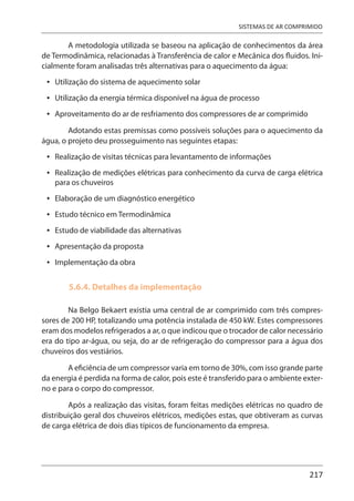 217
SISTEMAS DE AR COMPRIMIDO
A metodologia utilizada se baseou na aplicação de conhecimentos da área
de Termodinâmica, relacionadas à Transferência de calor e Mecânica dos fluidos. Ini-
cialmente foram analisadas três alternativas para o aquecimento da água:
Utilização do sistema de aquecimento solar
Utilização da energia térmica disponível na água de processo
Aproveitamento do ar de resfriamento dos compressores de ar comprimido
Adotando estas premissas como possíveis soluções para o aquecimento da
água, o projeto deu prosseguimento nas seguintes etapas:
Realização de visitas técnicas para levantamento de informações
Realização de medições elétricas para conhecimento da curva de carga elétrica
para os chuveiros
Elaboração de um diagnóstico energético
Estudo técnico em Termodinâmica
Estudo de viabilidade das alternativas
Apresentação da proposta
Implementação da obra
5.6.4. Detalhes da implementação
Na Belgo Bekaert existia uma central de ar comprimido com três compres-
sores de 200 HP, totalizando uma potência instalada de 450 kW. Estes compressores
eram dos modelos refrigerados a ar, o que indicou que o trocador de calor necessário
era do tipo ar-água, ou seja, do ar de refrigeração do compressor para a água dos
chuveiros dos vestiários.
A eficiência de um compressor varia em torno de 30%, com isso grande parte
da energia é perdida na forma de calor, pois este é transferido para o ambiente exter-
no e para o corpo do compressor.
Após a realização das visitas, foram feitas medições elétricas no quadro de
distribuição geral dos chuveiros elétricos, medições estas, que obtiveram as curvas
de carga elétrica de dois dias típicos de funcionamento da empresa.
•
•
•
•
•
•
•
•
•
•
 