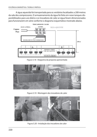 220
EFICIÊNCIA ENERGÉTICA: TEORIA E PRÁTICA
A água aquecida foi transportada para os vestiários localizados a 200 metros
da sala dos compressores. O armazenamento da água foi feito em nove tanques dis-
ponibilizados para uso diário e os trocadores de calor ar-água foram dimensionados
para funcionarem em série conforme o diagrama esquemático mostrado abaixo.
Figura 5.18 - Diagrama da proposta apresentada
Figura 5.19 - Montagem dos trocadores de calor
Figura 5.20 - Instalação dos trocadores de calor
 