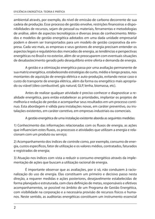 2
EFICIÊNCIA ENERGÉTICA: TEORIA E PRÁTICA
ambiental através, por exemplo, do nível de emissão de carbono decorrente de sua
cadeia de produção. Esse processo de gestão envolve, restrições financeiras e dispo-
nibilidades de recursos, sejam de pessoal ou materiais, ferramentas e metodologias
de análise, além de aspectos tecnológicos e diversas áreas de conhecimento. Méto-
dos e modelos de gestão energética adotados em uma dada unidade empresarial
podem e devem ser transportados para um modelo de gestão corporativa da em-
presa. Cada vez mais, as empresas e seus gestores de energia precisam entender os
aspectos legais e regulatórios dos mercados de energia, as tendências e perspectivas
energéticas no Brasil e no exterior, além de se preocuparem com eventuais situações
de desabastecimento gerado pelo desequilíbrio entre oferta e demanda de energia.
A gestão e a otimização energética passa por uma avaliação permanente de
sua matriz energética, estabelecendo estratégias de curto, médio e longo prazos, nos
montantes de aquisição de energia elétrica e auto-produção, evitando nesse caso o
custo do transporte de energia elétrica, além da forma ou energético mais apropria-
do ou viável (óleo combustível, gás natural, GLP, lenha, biomassa, etc).
Antes de realizar qualquer atividade é preciso conhecer e diagnosticar a re-
alidade energética, para então estabelecer as prioridades, implantar os projetos de
melhoria e redução de perdas e acompanhar seus resultados em um processo contí-
nuo. Esta abordagem é válida para instalações novas, em caráter preventivo, ou ins-
talações existentes, em caráter corretivo, em empresas industriais ou comerciais.
A gestão energética de uma instalação existente aborda as seguintes medidas:
1) Conhecimento das informações relacionadas com os fluxos de energia, as ações
que influenciam estes fluxos, os processos e atividades que utilizam a energia e rela-
cionam com um produto ou serviço;
2) Acompanhamento dos índices de controle como, por exemplo, consumo de ener-
gia, custos específicos, fator de utilização e os valores médios, contratados, faturados
e registrados de energia;
3) Atuação nos índices com vista a reduzir o consumo energético através da imple-
mentação de ações que buscam a utilização racional de energia.
É importante observar que as avaliações, por si só, não conduzem à racio-
nalização do uso de energia. Elas constituem um primeiro e decisivo passo nesta
direção, a requerer medidas e ações posteriores, desejavelmente estabelecidas de
forma planejada e estruturada, com clara definição de metas, responsáveis e efetivos
acompanhamentos, se possível no âmbito de um Programa de Gestão Energética,
com visibilidade na corporação e a necessária provisão de recursos físicos e huma-
nos. Neste sentido, as auditorias energéticas constituem um instrumento essencial
 