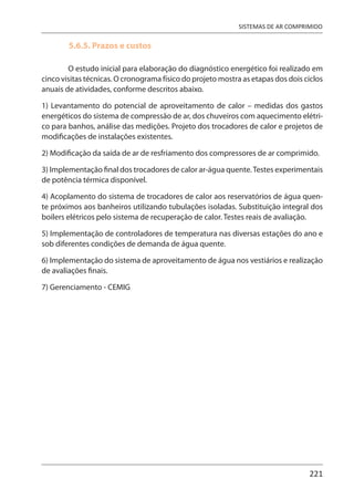 221
SISTEMAS DE AR COMPRIMIDO
5.6.5. Prazos e custos
O estudo inicial para elaboração do diagnóstico energético foi realizado em
cinco visitas técnicas. O cronograma físico do projeto mostra as etapas dos dois ciclos
anuais de atividades, conforme descritos abaixo.
1) Levantamento do potencial de aproveitamento de calor – medidas dos gastos
energéticos do sistema de compressão de ar, dos chuveiros com aquecimento elétri-
co para banhos, análise das medições. Projeto dos trocadores de calor e projetos de
modificações de instalações existentes.
2) Modificação da saída de ar de resfriamento dos compressores de ar comprimido.
3) Implementação final dos trocadores de calor ar-água quente.Testes experimentais
de potência térmica disponível.
4) Acoplamento do sistema de trocadores de calor aos reservatórios de água quen-
te próximos aos banheiros utilizando tubulações isoladas. Substituição integral dos
boilers elétricos pelo sistema de recuperação de calor. Testes reais de avaliação.
5) Implementação de controladores de temperatura nas diversas estações do ano e
sob diferentes condições de demanda de água quente.
6) Implementação do sistema de aproveitamento de água nos vestiários e realização
de avaliações finais.
7) Gerenciamento - CEMIG
 