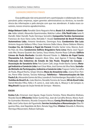 224
EFICIÊNCIA ENERGÉTICA: TEORIA E PRÁTICA
AGRADECIMENTOS FINAIS
Essa publicação não seria possível sem a participação e colaboração dos res-
ponsáveis pelas empresas, sejam gerentes administrativos ou técnicos, na transfe-
rência das informações e pela atenção com que nos atenderam. A todos esses co-
autores, nossos sinceros agradecimentos.
Belgo Bekaert Ltda: Ronaldo Sávio Nogueira Neiva; Buaiz S.A. Indústria e Comér-
cio: Adão Juliatti, Alexandre Epaminondas, Malcher Laiber; Cifa Têxtil Ltda: Isete R.
Dariolli, Odair Dariolli, Paulo Henrique Semolini; Companhia Tecidos Santanense:
Francisco de Assis Viana Leite, Reinaldo F. Assad; Continental do Brasil Produtos
Automotivos Ltda.: Antonio Vendrame, Domingos Ruiz; Condomínio São Luiz:
Antonio Augusto Vellasco Filho, Cezar Antonio Della Libera, Eliana Oddone Ribeiro;
Cocelpa Cia. de Celulose e Papel do Paraná: Erivelto Sartor Lima, Marcos Auré-
lio Paes da Silva; Condomínio Edifício Brigadeiro Faria Lima: Maria José Figuei-
redo Mei, Rosana Quaiotti dos Santos, Tosca Viotto, Vicente Rizzo Colhado; Edifício
Linneo de Paula Machado: Geraldo Morand Paixão Jr.; Fábrica de Papel Santa
Therezinha S.A. (Santher): Joaquim Alves Silva, José Agenor P. Ramos; Fiesp –
Federação das Indústrias do Estado de São Paulo; Hospital do Coração –
Associação do Sanatório Sírio: Feiz Caram Calil, Jorge André Bacha Santos; Meta-
gal Indústria e Comércio Ltda: Ivan César Maia, José Gomes da Silva Neto; Socieda-
de Michelin de Participações, Indústria e Comércio Ltda: Fragson Carlos Carvalho
de Paula, Miguel Rocha, Sérgio Silveira; Masa da Amazônia Ltda.: Joana D’arc Pon-
tes, Pierre Villar Dantas, Tarcízio Nóbrega; Telefônica – Telecomunicações de São
PauloS.A.:AlexandreGomesdaSilva,LeandroA.Feichtenberger,ReynaldoCunhaJr.;
Toshiba do Brasil S.A.: João Martins, Ronaldo Ferreira de Souza; 3M do Brasil Ltda:
Daniel Mendes Filho, Helio J. R. Leme Jr., José Julio Joly Jr., Moacyr S. de Campos Jr.;
Weg Brasil: Equipe da Seção Venda de Serviços - Motores.
ESCOS
Ecoluz S.A.: Emerson José Aguiar, Hugo Cosmo Ferreira, Flávio Masahiro Kitahara,
Ricardo David; Efficientia: Dieter Gunter Kux, Jean de Carvalho Breves, Marco Auré-
lio Guimarães Monteiro, Ricardo Cerqueira Moura; Cemig Distribuição de Energia
S.A.: José Carlos Ayres de Figueiredo; Servtec Instalações e Manuntenção: Elias Fil-
gueiras Elias, José Napoleão de Bem, Renata Sigg Elias; Vitalux: Eduardo A. Moreno,
Henrique Wasserstein, Robson Salmazo.
 