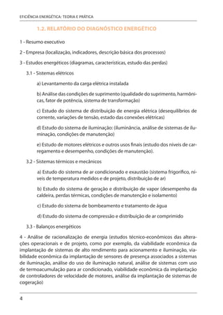 4
EFICIÊNCIA ENERGÉTICA: TEORIA E PRÁTICA
1.2. RELATÓRIO DO DIAGNÓSTICO ENERGÉTICO
1 - Resumo executivo
2 - Empresa (localização, indicadores, descrição básica dos processos)
3 - Estudos energéticos (diagramas, características, estudo das perdas)
3.1 - Sistemas elétricos
a) Levantamento da carga elétrica instalada
b) Análise das condições de suprimento (qualidade do suprimento, harmôni-
cas, fator de potência, sistema de transformação)
c) Estudo do sistema de distribuição de energia elétrica (desequilíbrios de
corrente, variações de tensão, estado das conexões elétricas)
d) Estudo do sistema de iluminação: (iluminância, análise de sistemas de ilu-
minação, condições de manutenção)
e) Estudo de motores elétricos e outros usos finais (estudo dos níveis de car-
regamento e desempenho, condições de manutenção).
3.2 - Sistemas térmicos e mecânicos
a) Estudo do sistema de ar condicionado e exaustão (sistema frigorífico, ní-
veis de temperatura medidos e de projeto, distribuição de ar)
b) Estudo do sistema de geração e distribuição de vapor (desempenho da
caldeira, perdas térmicas, condições de manutenção e isolamento)
c) Estudo do sistema de bombeamento e tratamento de água
d) Estudo do sistema de compressão e distribuição de ar comprimido
3.3 - Balanços energéticos
4 - Análise de racionalização de energia (estudos técnico-econômicos das altera-
ções operacionais e de projeto, como por exemplo, da viabilidade econômica da
implantação de sistemas de alto rendimento para acionamento e iluminação, via-
bilidade econômica da implantação de sensores de presença associados a sistemas
de iluminação, análise do uso de iluminação natural, análise de sistemas com uso
de termoacumulação para ar condicionado, viabilidade econômica da implantação
de controladores de velocidade de motores, análise da implantação de sistemas de
cogeração)
 