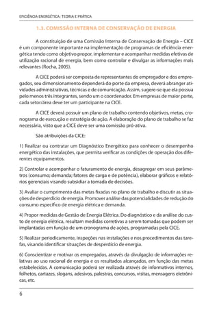 6
EFICIÊNCIA ENERGÉTICA: TEORIA E PRÁTICA
1.3. COMISSÃO INTERNA DE CONSERVAÇÃO DE ENERGIA
A constituição de uma Comissão Interna de Conservação de Energia – CICE
é um componente importante na implementação de programas de eficiência ener-
gética tendo como objetivo propor, implementar e acompanhar medidas efetivas de
utilização racional de energia, bem como controlar e divulgar as informações mais
relevantes (Rocha, 2005).
A CICE poderá ser composta de representantes do empregador e dos empre-
gados, seu dimensionamento dependerá do porte da empresa, deverá abranger ati-
vidades administrativas, técnicas e de comunicação. Assim, sugere-se que ela possua
pelo menos três integrantes, sendo um o coordenador. Em empresas de maior porte,
cada setor/área deve ter um participante na CICE.
A CICE deverá possuir um plano de trabalho contendo objetivos, metas, cro-
nograma de execução e estratégia de ação. A elaboração do plano de trabalho se faz
necessária, visto que a CICE deve ser uma comissão pró-ativa.
São atribuições da CICE:
1) Realizar ou contratar um Diagnóstico Energético para conhecer o desempenho
energético das instalações, que permita verificar as condições de operação dos dife-
rentes equipamentos.
2) Controlar e acompanhar o faturamento de energia, desagregar em seus parâme-
tros (consumo; demanda; fatores de carga e de potência), elaborar gráficos e relató-
rios gerenciais visando subsidiar a tomada de decisões.
3) Avaliar o cumprimento das metas fixadas no plano de trabalho e discutir as situa-
ções de desperdício de energia. Promover análise das potencialidades de redução do
consumo específico de energia elétrica e demanda.
4) Propor medidas de Gestão de Energia Elétrica. Do diagnóstico e da análise do cus-
to de energia elétrica, resultam medidas corretivas a serem tomadas que podem ser
implantadas em função de um cronograma de ações, programadas pela CICE.
5) Realizar periodicamente, inspeções nas instalações e nos procedimentos das tare-
fas, visando identificar situações de desperdício de energia.
6) Conscientizar e motivar os empregados, através da divulgação de informações re-
lativas ao uso racional de energia e os resultados alcançados, em função das metas
estabelecidas. A comunicação poderá ser realizada através de informativos internos,
folhetos, cartazes, slogans, adesivos, palestras, concursos, visitas, mensagens eletrôni-
cas, etc.
 