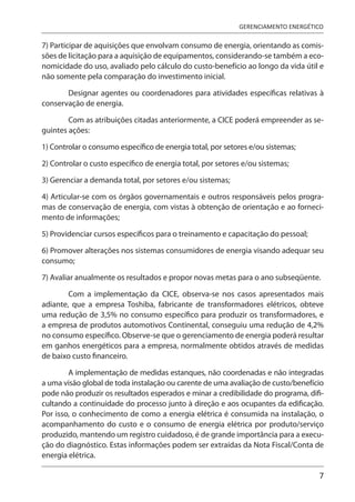 7
GERENCIAMENTO ENERGÉTICO
7) Participar de aquisições que envolvam consumo de energia, orientando as comis-
sões de licitação para a aquisição de equipamentos, considerando-se também a eco-
nomicidade do uso, avaliado pelo cálculo do custo-benefício ao longo da vida útil e
não somente pela comparação do investimento inicial.
Designar agentes ou coordenadores para atividades específicas relativas à
conservação de energia.
Com as atribuições citadas anteriormente, a CICE poderá empreender as se-
guintes ações:
1) Controlar o consumo específico de energia total, por setores e/ou sistemas;
2) Controlar o custo específico de energia total, por setores e/ou sistemas;
3) Gerenciar a demanda total, por setores e/ou sistemas;
4) Articular-se com os órgãos governamentais e outros responsáveis pelos progra-
mas de conservação de energia, com vistas à obtenção de orientação e ao forneci-
mento de informações;
5) Providenciar cursos específicos para o treinamento e capacitação do pessoal;
6) Promover alterações nos sistemas consumidores de energia visando adequar seu
consumo;
7) Avaliar anualmente os resultados e propor novas metas para o ano subseqüente.
Com a implementação da CICE, observa-se nos casos apresentados mais
adiante, que a empresa Toshiba, fabricante de transformadores elétricos, obteve
uma redução de 3,5% no consumo específico para produzir os transformadores, e
a empresa de produtos automotivos Continental, conseguiu uma redução de 4,2%
no consumo específico. Observe-se que o gerenciamento de energia poderá resultar
em ganhos energéticos para a empresa, normalmente obtidos através de medidas
de baixo custo financeiro.
A implementação de medidas estanques, não coordenadas e não integradas
a uma visão global de toda instalação ou carente de uma avaliação de custo/benefício
pode não produzir os resultados esperados e minar a credibilidade do programa, difi-
cultando a continuidade do processo junto à direção e aos ocupantes da edificação.
Por isso, o conhecimento de como a energia elétrica é consumida na instalação, o
acompanhamento do custo e o consumo de energia elétrica por produto/serviço
produzido, mantendo um registro cuidadoso, é de grande importância para a execu-
ção do diagnóstico. Estas informações podem ser extraídas da Nota Fiscal/Conta de
energia elétrica.
 