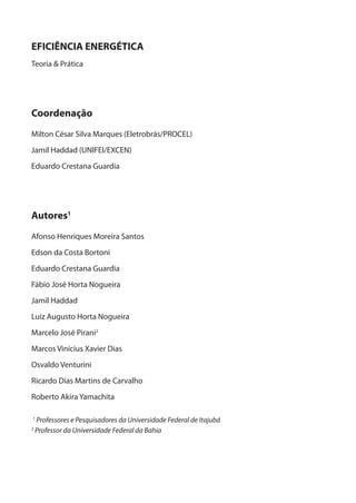 EFICIÊNCIA ENERGÉTICA
Teoria & Prática
Coordenação
Milton César Silva Marques (Eletrobrás/PROCEL)
Jamil Haddad (UNIFEI/EXCEN)
Eduardo Crestana Guardia
Autores1
Afonso Henriques Moreira Santos
Edson da Costa Bortoni
Eduardo Crestana Guardia
Fábio José Horta Nogueira
Jamil Haddad
Luiz Augusto Horta Nogueira
Marcelo José Pirani2
Marcos Vinícius Xavier Dias
Osvaldo Venturini
Ricardo Dias Martins de Carvalho
Roberto Akira Yamachita
1
Professores e Pesquisadores da Universidade Federal de Itajubá
2
Professor da Universidade Federal da Bahia
 