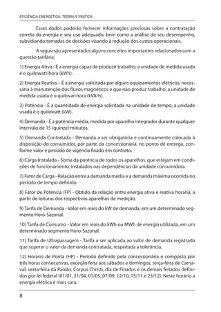 8
EFICIÊNCIA ENERGÉTICA: TEORIA E PRÁTICA
Esses dados poderão fornecer informações preciosas sobre a contratação
correta da energia e seu uso adequado, bem como a análise de seu desempenho,
subsidiando tomadas de decisões visando à redução dos custos operacionais.
A seguir são apresentados alguns conceitos importantes relacionados com a
questão tarifária:
1) Energia Ativa - É a energia capaz de produzir trabalho; a unidade de medida usada
é o quilowatt-hora (kWh).
2) Energia Reativa – É a energia solicitada por alguns equipamentos elétricos, neces-
sária à manutenção dos fluxos magnéticos e que não produz trabalho; a unidade de
medida usada é o quilovar-hora (kVArh).
3) Potência - É a quantidade de energia solicitada na unidade de tempo; a unidade
usada é o quilowatt (kW).
4) Demanda - É a potência média, medida por aparelho integrador durante qualquer
intervalo de 15 (quinze) minutos.
5) Demanda Contratada - Demanda a ser obrigatória e continuamente colocada à
disposição do consumidor, por parte da concessionária, no ponto de entrega, con-
forme valor e período de vigência fixado em contrato.
6) Carga Instalada - Soma da potência de todos os aparelhos, que estejam em condi-
ções de funcionamento, instalados nas dependências da unidade consumidora.
7) Fator de Carga - Relação entre a demanda média e a demanda máxima ocorrida no
período de tempo definido.
8) Fator de Potência (FP) - Obtido da relação entre energia ativa e reativa horária, a
partir de leituras dos respectivos aparelhos de medição.
9) Tarifa de Demanda - Valor em reais do kW de demanda, em um determinado seg-
mento Horo-Sazonal.
10) Tarifa de Consumo - Valor em reais do kWh ou MWh de energia utilizada, em um
determinado segmento Horo-Sazonal.
11) Tarifa de Ultrapassagem - Tarifa a ser aplicada ao valor de demanda registrada
que superar o valor da demanda contratada, respeitada a tolerância.
12) Horário de Ponta (HP) - Período definido pela concessionária e composto por
três horas consecutivas, exceção feita aos sábados e domingos, terça-feira de Carna-
val, sexta-feira da Paixão, Corpus Christi, dia de Finados e os demais feriados defini-
dos por lei federal (01/01, 21/04, 01/05, 07/09, 12/10, 15/11 e 25/12). Neste horário a
energia elétrica é mais cara.
 