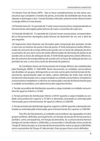 9
GERENCIAMENTO ENERGÉTICO
13) Horário Fora de Ponta (HFP) - São as horas complementares às três horas con-
secutivas que compõem o horário de ponta, acrescidas da totalidade das horas dos
sábados e domingos e dos 11(onze) feriados indicados anteriormente. Neste horário
a energia elétrica é mais barata.
14) Período Seco (S) - É o período de 7 (sete) meses consecutivos, compreendendo os
fornecimentos abrangidos pelas leituras de maio a novembro de cada ano.
15) Período Úmido (U) - É o período de 5 (cinco) meses consecutivos, compreenden-
do os fornecimentos abrangidos pelas leituras de dezembro de um ano a abril do
ano seguinte.
16) Segmentos Horo-Sazonais são formados pela composição dos períodos úmido
e seco com os horários de ponta e fora de ponta. A Tarifa Azul possui tarifas diferen-
ciadas de consumo de energia elétrica de acordo com as horas de utilização do dia e
os períodos do ano, bem como de tarifas diferenciadas de demanda de potência de
acordo com as horas de utilização do dia. A Tarifa Verde apresenta valores diferencia-
dos de consumo de energia elétrica de acordo com as horas de utilização do dia e os
períodos do ano, e uma única tarifa de demanda de potência.
As Condições Gerais de Fornecimento de Energia Elétrica são estabelecidas
pela Resolução ANEEL nº 456/2000. Neste documento, as unidades consumidoras
são divididas em grupos, distinguindo-se uns dos outros pelo nível de tensão de for-
necimento, apresentando cada um deles, valores definidos de tarifa. Este nível de
tensão está relacionado com a carga instalada na unidade consumidora. Competirá à
concessionária estabelecer e informar ao interessado a tensão de fornecimento para
a unidade consumidora, com observância dos seguintes limites:
1. Tensão secundária de distribuição: quando a carga instalada na unidade consumi-
dora for igual ou inferior a 75 kW;
2. Tensão primária de distribuição inferior a 69 kV: quando a carga instalada na uni-
dade consumidora for superior a 75 kW e a demanda contratada ou estimada pelo
interessado, para o fornecimento, for igual ou inferior a 2.500 kW;
3. Tensão primária de distribuição igual ou superior a 69 kV: quando a demanda con-
tratada ou estimada pelo interessado, para o fornecimento, for superior a 2.500 kW.
Para fins de faturamento, as unidades consumidoras são agrupadas em dois
grupos tarifários, definidos, principalmente, em função da tensão de fornecimento e
também, como conseqüência, em função da demanda. Se a concessionária fornece
energia em tensão inferior a 2300 Volts, o consumidor é classificado como sendo do
“Grupo B”(baixa tensão); se a tensão de fornecimento for maior ou igual a 2300 Volts,
será o consumidor do“Grupo A”(alta tensão). Estes grupos foram assim definidos:
 
