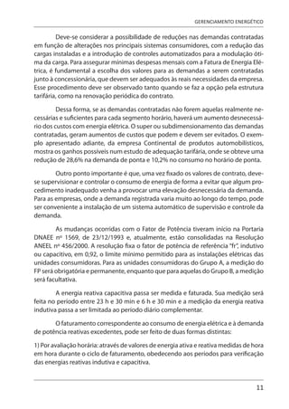 11
GERENCIAMENTO ENERGÉTICO
Deve-se considerar a possibilidade de reduções nas demandas contratadas
em função de alterações nos principais sistemas consumidores, com a redução das
cargas instaladas e a introdução de controles automatizados para a modulação óti-
ma da carga. Para assegurar mínimas despesas mensais com a Fatura de Energia Elé-
trica, é fundamental a escolha dos valores para as demandas a serem contratadas
junto à concessionária, que devem ser adequados às reais necessidades da empresa.
Esse procedimento deve ser observado tanto quando se faz a opção pela estrutura
tarifária, como na renovação periódica do contrato.
Dessa forma, se as demandas contratadas não forem aquelas realmente ne-
cessárias e suficientes para cada segmento horário, haverá um aumento desnecessá-
rio dos custos com energia elétrica. O super ou subdimensionamento das demandas
contratadas, geram aumentos de custos que podem e devem ser evitados. O exem-
plo apresentado adiante, da empresa Continental de produtos automobilísticos,
mostra os ganhos possíveis num estudo de adequação tarifária, onde se obteve uma
redução de 28,6% na demanda de ponta e 10,2% no consumo no horário de ponta.
Outro ponto importante é que, uma vez fixado os valores de contrato, deve-
se supervisionar e controlar o consumo de energia de forma a evitar que algum pro-
cedimento inadequado venha a provocar uma elevação desnecessária da demanda.
Para as empresas, onde a demanda registrada varia muito ao longo do tempo, pode
ser conveniente a instalação de um sistema automático de supervisão e controle da
demanda.
As mudanças ocorridas com o Fator de Potência tiveram início na Portaria
DNAEE nº 1569, de 23/12/1993 e, atualmente, estão consolidadas na Resolução
ANEEL nº 456/2000. A resolução fixa o fator de potência de referência “fr”, indutivo
ou capacitivo, em 0,92, o limite mínimo permitido para as instalações elétricas das
unidades consumidoras. Para as unidades consumidoras do Grupo A, a medição do
FP será obrigatória e permanente, enquanto que para aquelas do Grupo B, a medição
será facultativa.
A energia reativa capacitiva passa ser medida e faturada. Sua medição será
feita no período entre 23 h e 30 min e 6 h e 30 min e a medição da energia reativa
indutiva passa a ser limitada ao período diário complementar.
O faturamento correspondente ao consumo de energia elétrica e à demanda
de potência reativas excedentes, pode ser feito de duas formas distintas:
1) Por avaliação horária: através de valores de energia ativa e reativa medidas de hora
em hora durante o ciclo de faturamento, obedecendo aos períodos para verificação
das energias reativas indutiva e capacitiva.
 