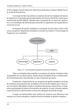 12
EFICIÊNCIA ENERGÉTICA: TEORIA E PRÁTICA
2) Por avaliação mensal: através de valores de energia ativa e reativa medidas duran-
te o ciclo de faturamento.
A correção do fator de potência é realizada através da instalação de bancos
de capacitores. O exemplo apresentado adiante, da empresa têxtil Cifa, mostra que o
investimento de R$42.000,00, utilizados para a aquisição de um banco de capacito-
res e um controlador de demanda para comandar os capacitores, foi recuperado em
menos de um ano.
O programa de gestão energética é constituído de três ações, tendo a CICE
como sua gestora: Diagnóstico Energético, Controle dos Índices e Comunicação do
Programa e seus resultados.
Figura 1.3 - Constituição do programa de gestão energética
Todas as atividades desenvolvidas no programa de gestão energética estão
enquadradas em um destes pilares. Muitas destas atividades devem ser desenvolvi-
das simultaneamente, não existindo um mais importante que outro.
Finalmente, a implantação de um programa de gestão energética necessita
de mudanças de procedimentos, de hábitos e de rotinas de trabalho, que, muitas ve-
zes, encontram dificuldades devido à resistência das pessoas. Desta forma, é impor-
tante a participação de todos os funcionários da empresa, ou seja, a direção superior,
o pessoal técnico e administrativo na busca da utilização racional de energia.
A seguir são apresentados casos práticos de empresas que obtiveram uma
redução nos custos energéticos, implementando atividades de gestão energética.
 
