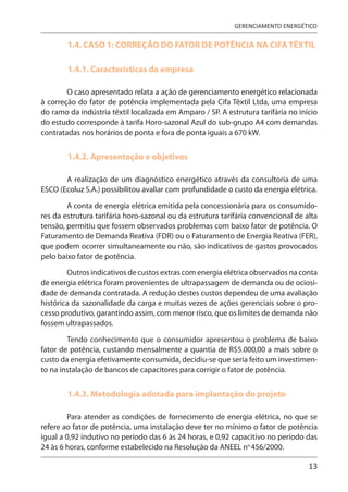 13
GERENCIAMENTO ENERGÉTICO
1.4. CASO 1: CORREÇÃO DO FATOR DE POTÊNCIA NA CIFA TÊXTIL
1.4.1. Características da empresa
O caso apresentado relata a ação de gerenciamento energético relacionada
à correção do fator de potência implementada pela Cifa Têxtil Ltda, uma empresa
do ramo da indústria têxtil localizada em Amparo / SP. A estrutura tarifária no início
do estudo corresponde à tarifa Horo-sazonal Azul do sub-grupo A4 com demandas
contratadas nos horários de ponta e fora de ponta iguais a 670 kW.
1.4.2. Apresentação e objetivos
A realização de um diagnóstico energético através da consultoria de uma
ESCO (Ecoluz S.A.) possibilitou avaliar com profundidade o custo da energia elétrica.
A conta de energia elétrica emitida pela concessionária para os consumido-
res da estrutura tarifária horo-sazonal ou da estrutura tarifária convencional de alta
tensão, permitiu que fossem observados problemas com baixo fator de potência. O
Faturamento de Demanda Reativa (FDR) ou o Faturamento de Energia Reativa (FER),
que podem ocorrer simultaneamente ou não, são indicativos de gastos provocados
pelo baixo fator de potência.
Outros indicativos de custos extras com energia elétrica observados na conta
de energia elétrica foram provenientes de ultrapassagem de demanda ou de ociosi-
dade de demanda contratada. A redução destes custos dependeu de uma avaliação
histórica da sazonalidade da carga e muitas vezes de ações gerenciais sobre o pro-
cesso produtivo, garantindo assim, com menor risco, que os limites de demanda não
fossem ultrapassados.
Tendo conhecimento que o consumidor apresentou o problema de baixo
fator de potência, custando mensalmente a quantia de R$5.000,00 a mais sobre o
custo da energia efetivamente consumida, decidiu-se que seria feito um investimen-
to na instalação de bancos de capacitores para corrigir o fator de potência.
1.4.3. Metodologia adotada para implantação do projeto
Para atender as condições de fornecimento de energia elétrica, no que se
refere ao fator de potência, uma instalação deve ter no mínimo o fator de potência
igual a 0,92 indutivo no período das 6 às 24 horas, e 0,92 capacitivo no período das
24 às 6 horas, conforme estabelecido na Resolução da ANEEL no
456/2000.
 