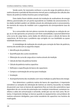 14
EFICIÊNCIA ENERGÉTICA: TEORIA E PRÁTICA
Sendo assim, foi necessário conhecer a curva de carga de potência ativa e
reativa durante o período de faturamento mensal, para a realização dos cálculos dos
fatores de potência médios horários para compensação.
Estes dados foram obtidos através da instalação de analisadores de energia
elétrica, posicionados em um ponto equivalente ao medidor da concessionária. Es-
tes dados também podem ser obtidos através da solicitação junto à concessionária,
da memória de massa do medidor com o pagamento da correspondente taxa do
serviço.
Se o consumidor não tem planos recentes de ampliação ou redução de car-
ga, ou se não apresenta um processo com forte sazonalidade, é possível determinar
uma curva de carga típica, como dados de referência para o cálculo do banco de
capacitores, de forma que o problema seja corrigido em sua totalidade ou quase
totalidade durante o ano.
A metodologia de realização do estudo para correção do fator de potência,
ocorreu de acordo com as seguintes etapas:
Identificação do problema
Quantificação dos custos excedentes
Obtenção da curva de carga ativa e reativa através de medição
Cálculo do fator de potência horário
Cálculo da potência reativa capacitiva
Definição e especificação do banco de capacitores
Compra e contratação de serviço para instalação
Instalação
Acompanhamento dos resultados com nova medição ou pela fatura de energia
Para determinar a potência reativa do banco de capacitores, é importante
considerar as variações da solicitação de reativos ao sistema, buscando, na medida
do possível, usar mais os bancos de capacitores fixos ao invés dos automáticos (que
dependem de um circuito de automação com medição instantânea), contatores au-
xiliares e cabos de comunicação e comando, sendo por sua vez mais caros. No en-
tanto, é importante desligar os bancos quando os equipamentos consumidores de
reativos estiverem desligados, para evitar excedente de capacitivo nos horários da
madrugada.
•
•
•
•
•
•
•
•
•
 