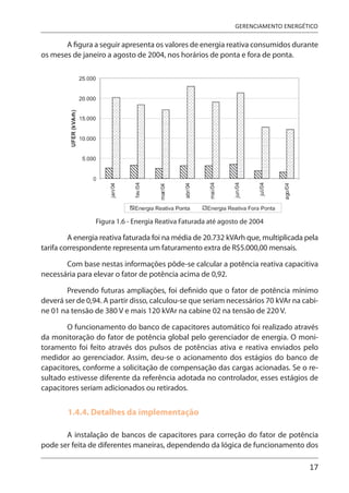 17
GERENCIAMENTO ENERGÉTICO
A figura a seguir apresenta os valores de energia reativa consumidos durante
os meses de janeiro a agosto de 2004, nos horários de ponta e fora de ponta.
Figura 1.6 - Energia Reativa Faturada até agosto de 2004
A energia reativa faturada foi na média de 20.732 kVArh que, multiplicada pela
tarifa correspondente representa um faturamento extra de R$5.000,00 mensais.
Com base nestas informações pôde-se calcular a potência reativa capacitiva
necessária para elevar o fator de potência acima de 0,92.
Prevendo futuras ampliações, foi definido que o fator de potência mínimo
deverá ser de 0,94. A partir disso, calculou-se que seriam necessários 70 kVAr na cabi-
ne 01 na tensão de 380 V e mais 120 kVAr na cabine 02 na tensão de 220 V.
O funcionamento do banco de capacitores automático foi realizado através
da monitoração do fator de potência global pelo gerenciador de energia. O moni-
toramento foi feito através dos pulsos de potências ativa e reativa enviados pelo
medidor ao gerenciador. Assim, deu-se o acionamento dos estágios do banco de
capacitores, conforme a solicitação de compensação das cargas acionadas. Se o re-
sultado estivesse diferente da referência adotada no controlador, esses estágios de
capacitores seriam adicionados ou retirados.
1.4.4. Detalhes da implementação
A instalação de bancos de capacitores para correção do fator de potência
pode ser feita de diferentes maneiras, dependendo da lógica de funcionamento dos
 