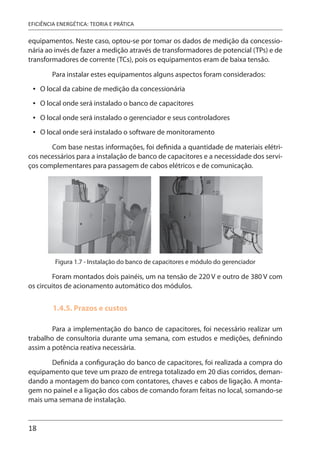 18
EFICIÊNCIA ENERGÉTICA: TEORIA E PRÁTICA
equipamentos. Neste caso, optou-se por tomar os dados de medição da concessio-
nária ao invés de fazer a medição através de transformadores de potencial (TPs) e de
transformadores de corrente (TCs), pois os equipamentos eram de baixa tensão.
Para instalar estes equipamentos alguns aspectos foram considerados:
O local da cabine de medição da concessionária
O local onde será instalado o banco de capacitores
O local onde será instalado o gerenciador e seus controladores
O local onde será instalado o software de monitoramento
Com base nestas informações, foi definida a quantidade de materiais elétri-
cos necessários para a instalação de banco de capacitores e a necessidade dos servi-
ços complementares para passagem de cabos elétricos e de comunicação.
Figura 1.7 - Instalação do banco de capacitores e módulo do gerenciador
Foram montados dois painéis, um na tensão de 220 V e outro de 380 V com
os circuitos de acionamento automático dos módulos.
1.4.5. Prazos e custos
Para a implementação do banco de capacitores, foi necessário realizar um
trabalho de consultoria durante uma semana, com estudos e medições, definindo
assim a potência reativa necessária.
Definida a configuração do banco de capacitores, foi realizada a compra do
equipamento que teve um prazo de entrega totalizado em 20 dias corridos, deman-
dando a montagem do banco com contatores, chaves e cabos de ligação. A monta-
gem no painel e a ligação dos cabos de comando foram feitas no local, somando-se
mais uma semana de instalação.
•
•
•
•
 