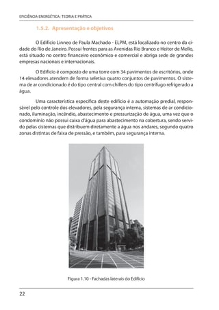22
EFICIÊNCIA ENERGÉTICA: TEORIA E PRÁTICA
1.5.2. Apresentação e objetivos
O Edifício Linneo de Paula Machado - ELPM, está localizado no centro da ci-
dade do Rio de Janeiro. Possui frentes para as Avenidas Rio Branco e Heitor de Mello,
está situado no centro financeiro econômico e comercial e abriga sede de grandes
empresas nacionais e internacionais.
O Edifício é composto de uma torre com 34 pavimentos de escritórios, onde
14 elevadores atendem de forma seletiva quatro conjuntos de pavimentos. O siste-
ma de ar condicionado é do tipo central com chillers do tipo centrífugo refrigerado a
água.
Uma característica específica deste edifício é a automação predial, respon-
sável pelo controle dos elevadores, pela segurança interna, sistemas de ar condicio-
nado, iluminação, incêndio, abastecimento e pressurização de água, uma vez que o
condomínio não possui caixa d’água para abastecimento na cobertura, sendo servi-
do pelas cisternas que distribuem diretamente a água nos andares, segundo quatro
zonas distintas de faixa de pressão, e também, para segurança interna.
Figura 1.10 - Fachadas laterais do Edifício
 