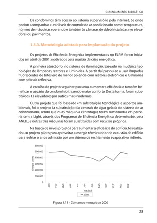 23
GERENCIAMENTO ENERGÉTICO
Os condôminos têm acesso ao sistema supervisório pela internet, de onde
podem acompanhar as variáveis de controle do ar condicionado como: temperatura,
número de máquinas operando e também às câmaras de vídeo instaladas nos eleva-
dores ou pavimentos.
1.5.3. Metodologia adotada para implantação do projeto
Os projetos de Eficiência Energética implementados no ELPM foram inicia-
dos em abril de 2001, motivados pela ocasião da crise energética.
A primeira atuação foi no sistema de iluminação, baseado na mudança tec-
nológica de lâmpadas, reatores e luminárias. A partir daí passou-se a usar lâmpadas
fluorescentes de trifósforo de menor potência com reatores eletrônicos e luminárias
com película reflexiva.
A escolha do projeto seguinte procurou aumentar a eficiência e também be-
neficiar o usuário do condomínio trazendo maior conforto. Desta forma, foram subs-
tituídos 13 elevadores por outros mais modernos.
Outro projeto que foi baseado em substituição tecnológica e aspectos am-
bientais, foi o projeto da substituição das centrais de água gelada do sistema de ar
condicionado, sendo que duas máquinas centrífugas foram substituídas em parce-
ria com a Light, através dos Programas de Eficiência Energética determinados pela
ANEEL, e outras três máquinas foram substituídas com recursos próprios.
Na busca de novos projetos para aumentar a eficiência do Edifício, foi realiza-
do um projeto piloto para aproveitar a energia térmica do ar de exaustão do edifício
para resfriar o ar de admissão por um sistema de resfriamento evaporativo indireto.
Figura 1.11 - Consumos mensais de 2000
 