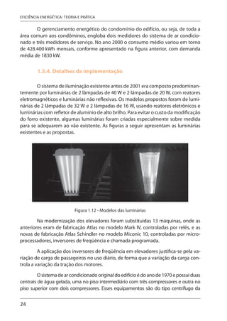 24
EFICIÊNCIA ENERGÉTICA: TEORIA E PRÁTICA
O gerenciamento energético do condomínio do edifício, ou seja, de toda a
área comum aos condôminos, engloba dois medidores do sistema de ar condicio-
nado e três medidores de serviço. No ano 2000 o consumo médio variou em torno
de 428.400 kWh mensais, conforme apresentado na figura anterior, com demanda
média de 1830 kW.
1.5.4. Detalhes da implementação
O sistema de iluminação existente antes de 2001 era composto predominan-
temente por luminárias de 2 lâmpadas de 40 W e 2 lâmpadas de 20 W, com reatores
eletromagnéticos e luminárias não reflexivas. Os modelos propostos foram de lumi-
nárias de 2 lâmpadas de 32 W e 2 lâmpadas de 16 W, usando reatores eletrônicos e
luminárias com refletor de alumínio de alto brilho. Para evitar o custo da modificação
do forro existente, algumas luminárias foram criadas especialmente sobre medida
para se adequarem ao vão existente. As figuras a seguir apresentam as luminárias
existentes e as propostas.
Figura 1.12 - Modelos das luminárias
Na modernização dos elevadores foram substituídas 13 máquinas, onde as
anteriores eram de fabricação Atlas no modelo Mark IV, controladas por relés, e as
novas de fabricação Atlas Schindler no modelo Miconic 10, controladas por micro-
processadores, inversores de freqüência e chamada programada.
A aplicação dos inversores de freqüência em elevadores justifica-se pela va-
riação de carga de passageiros no uso diário, de forma que a variação da carga con-
trola a variação da tração dos motores.
Osistemadearcondicionadooriginaldoedifícioédoanode1970epossuiduas
centrais de água gelada, uma no piso intermediário com três compressores e outra no
piso superior com dois compressores. Esses equipamentos são do tipo centrífugo da
 