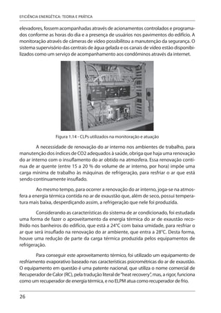 26
EFICIÊNCIA ENERGÉTICA: TEORIA E PRÁTICA
elevadores, fossem acompanhadas através de acionamentos controlados e programa-
dos conforme as horas do dia e a presença de usuários nos pavimentos do edifício. A
monitoração através de câmeras de vídeo possibilitou a manutenção da segurança. O
sistema supervisório das centrais de água gelada e os canais de vídeo estão disponibi-
lizados como um serviço de acompanhamento aos condôminos através da internet.
Figura 1.14 - CLPs utilizados na monitoração e atuação
A necessidade de renovação do ar interno nos ambientes de trabalho, para
manutenção dos índices de CO2 adequados à saúde, obriga que haja uma renovação
do ar interno com o insuflamento do ar obtido na atmosfera. Essa renovação contí-
nua de ar quente (entre 15 a 20 % do volume de ar interno, por hora) impõe uma
carga mínima de trabalho às máquinas de refrigeração, para resfriar o ar que está
sendo continuamente insuflado.
Ao mesmo tempo, para ocorrer a renovação do ar interno, joga-se na atmos-
fera a energia térmica contida no ar de exaustão que, além de seco, possui tempera-
tura mais baixa, desperdiçando assim, a refrigeração que nele foi produzida.
Considerando as características do sistema de ar condicionado, foi estudada
uma forma de fazer o aproveitamento da energia térmica do ar de exaustão reco-
lhido nos banheiros do edifício, que está a 24°C com baixa umidade, para resfriar o
ar que será insuflado na renovação do ar ambiente, que entra a 28°C. Desta forma,
houve uma redução de parte da carga térmica produzida pelos equipamentos de
refrigeração.
Para conseguir este aproveitamento térmico, foi utilizado um equipamento de
resfriamento evaporativo baseado nas características psicrométricas do ar de exaustão.
O equipamento em questão é uma patente nacional, que utiliza o nome comercial de
Recuperador de Calor (RC), pela tradução literal de“heat recovery”, mas, a rigor, funciona
como um recuperador de energia térmica, e no ELPM atua como recuperador de frio.
 