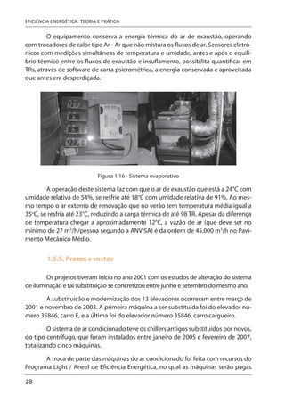 28
EFICIÊNCIA ENERGÉTICA: TEORIA E PRÁTICA
O equipamento conserva a energia térmica do ar de exaustão, operando
com trocadores de calor tipo Ar - Ar que não mistura os fluxos de ar. Sensores eletrô-
nicos com medições simultâneas de temperatura e umidade, antes e após o equilí-
brio térmico entre os fluxos de exaustão e insuflamento, possibilita quantificar em
TRs, através de software de carta psicrométrica, a energia conservada e aproveitada
que antes era desperdiçada.
Figura 1.16 - Sistema evaporativo
A operação deste sistema faz com que o ar de exaustão que está a 24°C com
umidade relativa de 54%, se resfrie até 18°C com umidade relativa de 91%. Ao mes-
mo tempo o ar externo de renovação que no verão tem temperatura média igual a
35o
C, se resfria até 23°C, reduzindo a carga térmica de até 98 TR. Apesar da diferença
de temperatura chegar a aproximadamente 12°C, a vazão de ar (que deve ser no
mínimo de 27 m3
/h/pessoa segundo a ANVISA) é da ordem de 45.000 m3
/h no Pavi-
mento Mecânico Médio.
1.5.5. Prazos e custos
Os projetos tiveram início no ano 2001 com os estudos de alteração do sistema
de iluminação e tal substituição se concretizou entre junho e setembro do mesmo ano.
A substituição e modernização dos 13 elevadores ocorreram entre março de
2001 e novembro de 2003. A primeira máquina a ser substituída foi do elevador nú-
mero 35846, carro E, e a última foi do elevador número 35846, carro cargueiro.
O sistema de ar condicionado teve os chillers antigos substituídos por novos,
do tipo centrífugo, que foram instalados entre janeiro de 2005 e fevereiro de 2007,
totalizando cinco máquinas.
A troca de parte das máquinas do ar condicionado foi feita com recursos do
Programa Light / Aneel de Eficiência Energética, no qual as máquinas serão pagas
 