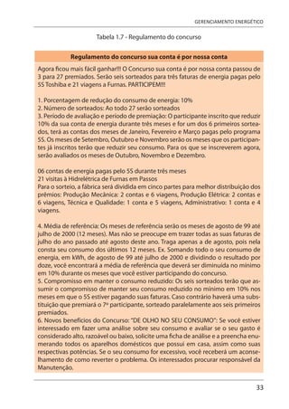 33
GERENCIAMENTO ENERGÉTICO
Tabela 1.7 - Regulamento do concurso
Regulamento do concurso sua conta é por nossa conta
Agora ficou mais fácil ganhar!!! O Concurso sua conta é por nossa conta passou de
3 para 27 premiados. Serão seis sorteados para três faturas de energia pagas pelo
5S Toshiba e 21 viagens a Furnas. PARTICIPEM!!!
1. Porcentagem de redução do consumo de energia: 10%
2. Número de sorteados: Ao todo 27 serão sorteados
3. Período de avaliação e período de premiação: O participante inscrito que reduzir
10% da sua conta de energia durante três meses e for um dos 6 primeiros sortea-
dos, terá as contas dos meses de Janeiro, Fevereiro e Março pagas pelo programa
5S. Os meses de Setembro, Outubro e Novembro serão os meses que os participan-
tes já inscritos terão que reduzir seu consumo. Para os que se inscreverem agora,
serão avaliados os meses de Outubro, Novembro e Dezembro.
06 contas de energia pagas pelo 5S durante três meses
21 visitas à Hidrelétrica de Furnas em Passos
Para o sorteio, a fábrica será dividida em cinco partes para melhor distribuição dos
prêmios: Produção Mecânica: 2 contas e 6 viagens, Produção Elétrica: 2 contas e
6 viagens, Técnica e Qualidade: 1 conta e 5 viagens, Administrativo: 1 conta e 4
viagens.
4. Média de referência: Os meses de referência serão os meses de agosto de 99 até
julho de 2000 (12 meses). Mas não se preocupe em trazer todas as suas faturas de
julho do ano passado até agosto deste ano. Traga apenas a de agosto, pois nela
consta seu consumo dos últimos 12 meses. Ex. Somando todo o seu consumo de
energia, em kWh, de agosto de 99 até julho de 2000 e dividindo o resultado por
doze, você encontrará a média de referência que deverá ser diminuída no mínimo
em 10% durante os meses que você estiver participando do concurso.
5. Compromisso em manter o consumo reduzido: Os seis sorteados terão que as-
sumir o compromisso de manter seu consumo reduzido no mínimo em 10% nos
meses em que o 5S estiver pagando suas faturas. Caso contrário haverá uma subs-
tituição que premiará o 7º participante, sorteado paralelamente aos seis primeiros
premiados.
6. Novos benefícios do Concurso: “DE OLHO NO SEU CONSUMO”: Se você estiver
interessado em fazer uma análise sobre seu consumo e avaliar se o seu gasto é
considerado alto, razoável ou baixo, solicite uma ficha de análise e a preencha enu-
merando todos os aparelhos domésticos que possui em casa, assim como suas
respectivas potências. Se o seu consumo for excessivo, você receberá um aconse-
lhamento de como reverter o problema. Os interessados procurar responsável da
Manutenção.
 