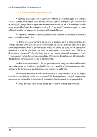 34
EFICIÊNCIA ENERGÉTICA: TEORIA E PRÁTICA
1.6.4. Detalhes da implementação
A Toshiba organizou uma Comissão Interna de Conservação de Energia
– CICE, constituindo assim uma equipe multidisciplinar composta por técnicos de
manutenção, engenheiros e pessoas de comunicação interna, e área de gestão de
programas - IAGP, coordenado pela equipe do Programa 5S, composta por cerca de
60 funcionários, com apoio da superintendência da fábrica.
A campanha para conscientização foi dividida em um plano de ação humana
e um plano de ação técnico.
No Plano de ação humana buscou-se a parceria com a concessionária de
energia elétrica, uma usina geradora interligada ao sistema elétrico nacional e dois
fabricantes de ferramentas pneumáticas. Ainda no plano de ação, foram oferecidos
treinamentos aos funcionários por meio de palestras e cursos, totalizando 782 horas
de treinamento para 735 funcionários. Entre os assuntos abordados nos cursos esti-
veram: conservação de energia, cuidados e técnicas no trabalho com eletricidade e
desperdícios com vazamentos de ar comprimido.
No Plano de ação técnico foi estipulado um cronograma de modificações
sobre diversos usos finais de energia elétrica, como modificações tecnológicas sobre
o sistema de iluminação, o acionamento de motores e os fornos.
No sistema de iluminação foram substituídas lâmpadas mistas de 500W por
luminárias com lâmpadas fluorescentes de 32W. Para promover um maior aproveita-
mento da luz natural também foram instaladas telhas translúcidas no galpão PM.
A tabela a seguir apresenta o plano de ação com as medidas tomadas.
 