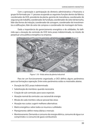 39
GERENCIAMENTO ENERGÉTICO
Com a aprovação e participação da diretoria administrativa e financeira o
grupo foi formado por 11 pessoas ocupando as seguintes funções dentro da fábrica:
coordenador da CICE, presidente da planta, gerente de manufatura, coordenador de
segurança do trabalho, coordenador de fundição, coordenador do setor de borracha,
líder dos fornos de indução, coordenador de usinagem, coordenador de investimen-
tos e edificações, líder do setor de compras e coordenador de montagem de freios.
Dada a importância do gerenciamento energético e de utilidades, foi defi-
nida que a duração da comissão da CICE teria prazo indeterminado, no intuito de
perpetuar uma política energética na empresa.
Figura 1.18 - Visão aérea da planta industrial
Para ter um funcionamento organizado, a CICE definiu alguns parâmetros
para sua formação e operação. Entre estes parâmetros estão os mostrados abaixo.
Duração da CICE: prazo indeterminado
Substituição de membros: quando necessária
Criação de sub-comissão: para casos especiais
Atuação normal da comissão: uso racional de energia
Missão de cada membro: educar pessoal das áreas
Atuação nos custos: sugerir melhores alternativas
Matriz energética: sobre todos os insumos e utilidades
Planejamento: definir metas diárias e mensais
Monitoramento: Demanda e consumo de energia elétrica, consumo de água e ar
comprimido e o consumo de gases combustíveis
•
•
•
•
•
•
•
•
•
 