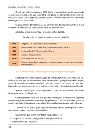 40
EFICIÊNCIA ENERGÉTICA: TEORIA E PRÁTICA
O objetivo determinado pela CICE desde o início foi o monitoramento do
consumo energético, visto que sua matriz energética era composta por energia elé-
trica, e na época GLP, substituído pelo GN, como também sobre o uso de utilidades
como água e ar comprimido.
O gás acetileno também passou a ser monitorado na planta, embora o uso
não tenha a finalidade de combustível, e sim de desmoldante.
A tabela a seguir apresenta as principais ações da CICE.
Tabela 1.13 - Principais ações implantadas pela CICE
1990 Criação da CICE e início dos monitoramentos
1992 Palestras educativas sobre o uso racional de energia elétrica
1996 Implantação do“Projeto + Freios – Força”
2001 Metas do Racionamento
2003 Substituição do GLP por GN
2004
Eliminar o gargalo da produção no horário de ponta, com o uso de energia
elétrica especial
1.7.3. Metodologia adotada para implantação do projeto
Estabelecido o foco da conservação de energia, foram traçadas metas de tra-
balho e atuação da CICE. Inicialmente antes de ser tomada qualquer medida,foi impor-
tante iniciar um levantamento detalhado sobre o consumo de energia de cada área,
buscando conhecer quais eram os principais consumidores de cada insumo utilizado.
A prática mostra que a busca de parcerias com a concessionária e fabricantes
de equipamentos era freqüente.
O cronograma de atividades planejou treinamento para os funcionários da planta
e a implantação de pequenos projetos em equipamentos. Como ferramenta de gerencia-
mento motivacional foi adotada uma política de criatividade contínua de racionalização.
Também foram dadas palestras sobre energia elétrica para o pessoal admi-
nistrativo e para os horistas mais envolvidos.
Os assuntos que foram abordados nas palestras são:
O impacto do custo da energia elétrica no produto final
Potência instalada na planta
•
•
 