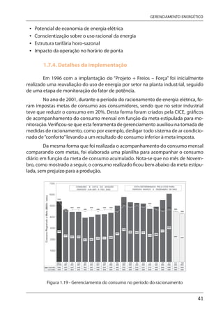 41
GERENCIAMENTO ENERGÉTICO
Potencial de economia de energia elétrica
Conscientização sobre o uso racional da energia
Estrutura tarifária horo-sazonal
Impacto da operação no horário de ponta
1.7.4. Detalhes da implementação
Em 1996 com a implantação do “Projeto + Freios – Força” foi inicialmente
realizado uma reavaliação do uso de energia por setor na planta industrial, seguido
de uma etapa de monitoração do fator de potência.
No ano de 2001, durante o período do racionamento de energia elétrica, fo-
ram impostas metas de consumo aos consumidores, sendo que no setor industrial
teve que reduzir o consumo em 20%. Desta forma foram criados pela CICE, gráficos
de acompanhamento do consumo mensal em função da meta estipulada para mo-
nitoração.Verificou-se que esta ferramenta de gerenciamento auxiliou na tomada de
medidas de racionamento, como por exemplo, desligar todo sistema de ar condicio-
nado de“conforto”levando a um resultado de consumo inferior à meta imposta.
Da mesma forma que foi realizada o acompanhamento do consumo mensal
comparando com metas, foi elaborada uma planilha para acompanhar o consumo
diário em função da meta de consumo acumulado. Nota-se que no mês de Novem-
bro, como mostrado a seguir, o consumo realizado ficou bem abaixo da meta estipu-
lada, sem prejuízo para a produção.
Figura 1.19 - Gerenciamento do consumo no período do racionamento
•
•
•
•
 