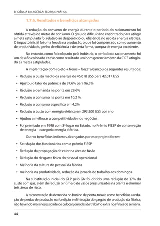 44
EFICIÊNCIA ENERGÉTICA: TEORIA E PRÁTICA
1.7.6. Resultados e benefícios alcançados
A redução do consumo de energia durante o período do racionamento foi
obtida através de metas de consumo. O grau de dificuldade encontrado para atingir
a meta estipulada foi relativo ao desperdício ou eficiência no uso da energia elétrica.
O impacto inicial foi uma freada na produção, o que foi compensado com o aumento
de produtividade, ganho de eficiência e de certa forma, compra de energia excedente.
No entanto, como foi colocado pela indústria, o período do racionamento foi
um desafio colocado e teve como resultado um bom gerenciamento da CICE atingin-
do as metas estipuladas.
A implantação do“Projeto + freios – força”alcançou os seguintes resultados:
Reduziu o custo médio da energia de 46,010 US$ para 42,017 US$
Ajustou o fator de potência de 87,6% para 96,3%
Reduziu a demanda na ponta em 28,6%
Reduziu o consumo na ponta em 10,2 %
Reduziu o consumo específico em 4,2%
Reduziu o custo com energia elétrica em 293.200 US$ por ano
Ajudou a melhorar a competitividade nos negócios
Foi premiado em 1998 com 3º lugar no Estado, no Prêmio FIESP de conservação
de energia – categoria energia elétrica.
Outros benefícios indiretos alcançados por este projeto foram:
Satisfação dos funcionários com o prêmio FIESP
Redução da propagação de calor na área de fusão
Redução do desgaste físico do pessoal operacional
Melhoria da cultura do pessoal da fábrica
melhoria na produtividade, redução da jornada de trabalho aos domingos
Na substituição inicial do GLP pelo GN foi obtido uma redução de 37% do
custo com gás, além de reduzir o número de vasos pressurizados na planta e eliminar
três áreas de risco.
A recontratação da demanda no horário de ponta, trouxe como benefícios a redu-
ção de perdas de produção na fundição e eliminação do gargalo de produção da fábrica,
nãohavendomaisnecessidadedecolocarjornadasdetrabalhoextranosfinaisdesemana.
•
•
•
•
•
•
•
•
•
•
•
•
•
 