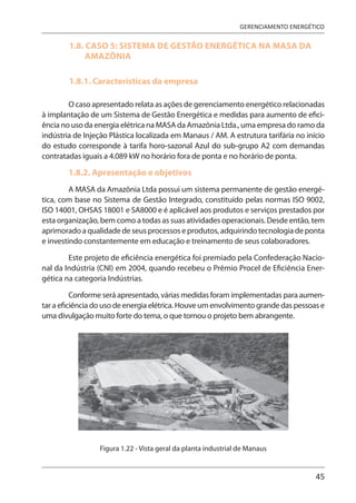 45
GERENCIAMENTO ENERGÉTICO
1.8. CASO 5: SISTEMA DE GESTÃO ENERGÉTICA NA MASA DA
AMAZÔNIA
1.8.1. Características da empresa
O caso apresentado relata as ações de gerenciamento energético relacionadas
à implantação de um Sistema de Gestão Energética e medidas para aumento de efici-
ência no uso da energia elétrica na MASA da Amazônia Ltda., uma empresa do ramo da
indústria de Injeção Plástica localizada em Manaus / AM. A estrutura tarifária no início
do estudo corresponde à tarifa horo-sazonal Azul do sub-grupo A2 com demandas
contratadas iguais a 4.089 kW no horário fora de ponta e no horário de ponta.
1.8.2. Apresentação e objetivos
A MASA da Amazônia Ltda possui um sistema permanente de gestão energé-
tica, com base no Sistema de Gestão Integrado, constituído pelas normas ISO 9002,
ISO 14001, OHSAS 18001 e SA8000 e é aplicável aos produtos e serviços prestados por
esta organização, bem como a todas as suas atividades operacionais. Desde então, tem
aprimorado a qualidade de seus processos e produtos, adquirindo tecnologia de ponta
e investindo constantemente em educação e treinamento de seus colaboradores.
Este projeto de eficiência energética foi premiado pela Confederação Nacio-
nal da Indústria (CNI) em 2004, quando recebeu o Prêmio Procel de Eficiência Ener-
gética na categoria Indústrias.
Conforme será apresentado, várias medidas foram implementadas para aumen-
tar a eficiência do uso de energia elétrica. Houve um envolvimento grande das pessoas e
uma divulgação muito forte do tema, o que tornou o projeto bem abrangente.
Figura 1.22 - Vista geral da planta industrial de Manaus
 