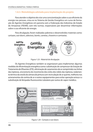 46
EFICIÊNCIA ENERGÉTICA: TEORIA E PRÁTICA
1.8.3. Metodologia adotada para implantação do projeto
Para atender o objetivo de criar uma conscientização sobre o uso eficiente da
energia nas pessoas, criou-se no Sistema de Gestão Energética um curso de forma-
ção de Agentes Energéticos em parceria com a Federação das Indústrias do Estado
do Amazonas (FIEAM), com três turmas, responsáveis por disseminar informações
sobre o uso eficiente de energia.
Para divulgação, foram realizadas palestras e desenvolvidos materiais como:
cartazes, out-doors, adesivos, bonés, canetas, chaveiro e camisetas.
Figura 1.23 - Material de divulgação
Os Agentes Energéticos também se organizaram para implementar algumas
medidas de eficientização energética como: substituição de compressor da Estação de
Tratamento de Efluentes (ETE), eliminação de vazamentos de ar comprimido nas linhas
das injetoras, sincronismo do movimento dos ciclos dos robôs das injetoras, isolamen-
to térmico da estufa da câmara de pintura com recirculação de ar quente, melhoria nos
acionamentos de cortina de ar e outros equipamentos para evitar operação ociosa e a
substituição de lâmpadas fluorescentes tubulares por outras de vapor metálico.
Figura 1.24 - Cartazes e out-doors
 