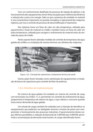 47
GERENCIAMENTO ENERGÉTICO
Com um conhecimento detalhado do processo de injeção de plástico e do
funcionamento dos equipamentos, foram feitas atuações para melhoria da eficiência
e redução dos custos com energia. Sabe-se que a presença de umidade no material
é uma característica importante na questão energética e operacional das máquinas
injetoras, por isso o controle do processo de desumidificação é importante.
Nas injetoras havia um fluxo de calor em alta temperatura, utilizado para
aquecimento e fusão do material no molde e também havia um fluxo de calor em
baixa temperatura, utilizado para secagem e resfriamento do material antes da reti-
rada das peças do molde.
Neste aspecto foram adotadas medidas de controle de temperatura da água
gelada dos chillers e a instalação de mantas térmicas nos cilindros das máquinas.
Figura 1.25 - Correção de vazamentos e isolamento térmico da estufa
Outras ações foram tomadas como substituição de equipamentos e instala-
ção de banco de capacitores para controle do fator de potência.
1.8.4. Detalhes da implementação
No sistema de água gelada, foi instalado um sistema de controle de carga
com termostato nos Chilers 1 e 2, permitindo um controle do resfriamento de água,
proporcional à temperatura de retorno da água, o que reduziu o consumo quando
havia menor demanda de água gelada.
Um estudo de cargas também foi realizado com a intenção de identificar os
equipamentos que poderiam ser desligados durante o horário de ponta sem com-
prometer o funcionamento dos processos industriais. O gerenciamento destas car-
gas elétricas possibilitou a redução da demanda de 5.000 kW para 4.089 kW, permi-
tindo a recontratação da demanda neste horário. As cargas identificadas foram:
 