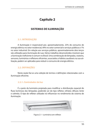 55
SISTEMAS DE ILUMINAÇÃO
Capítulo 2
SISTEMAS DE ILUMINAÇÃO
2.1. INTRODUÇÃO
A iluminação é responsável por, aproximadamente, 23% do consumo de
energia elétrica no setor residencial, 44% no setor comercial e serviços públicos e 1%
no setor industrial. Em relação aos serviços públicos, aproximadamente dois terços
são utilizados para iluminação de ruas. Vários trabalhos desenvolvidos mostram que
a iluminação ineficiente é comum no Brasil. Uma combinação de lâmpadas, reatores,
sensores, luminárias e refletores eficientes, associados a hábitos saudáveis na sua uti-
lização, podem ser aplicados para reduzir o consumo de energia elétrica.
2.2. DEFINIÇÕES
Nesta seção faz-se uma seleção de termos e definições relacionadas com a
iluminação eficiente.
2.2.1. Controlador de luz
É a parte da luminária projetada para modificar a distribuição espacial do
fluxo luminoso das lâmpadas; podendo ser do tipo refletor, refrator, difusor, lente
e colméia. O tipo de refletor utilizado irá influenciar no rendimento do sistema de
iluminação.
Figura 2.1 - Luminária com refletor
 