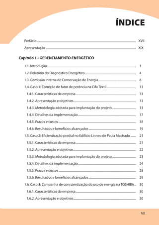 VII
Prefácio.................................................................................................................................... XVII
Apresentação ........................................................................................................................ XIX
Capítulo 1 - GERENCIAMENTO ENERGÉTICO
1.1. Introdução...................................................................................................................... 1
1.2. Relatório do Diagnóstico Energético.................................................................... 4
1.3. Comissão Interna de Conservação de Energia.................................................. 6
1.4. Caso 1: Correção do fator de potência na Cifa Têxtil....................................... 13
1.4.1. Características da empresa................................................................................ 13
1.4.2. Apresentação e objetivos................................................................................... 13
1.4.3. Metodologia adotada para implantação do projeto................................ 13
1.4.4. Detalhes da implementação............................................................................. 17
1.4.5. Prazos e custos....................................................................................................... 18
1.4.6. Resultados e benefícios alcançados............................................................... 19
1.5. Caso 2: Eficientização predial no Edifício Linneo de Paula Machado ....... 21
1.5.1. Características da empresa................................................................................ 21
1.5.2. Apresentação e objetivos................................................................................... 22
1.5.3. Metodologia adotada para implantação do projeto................................ 23
1.5.4. Detalhes da implementação............................................................................. 24
1.5.5. Prazos e custos....................................................................................................... 28
1.5.6. Resultados e benefícios alcançados............................................................... 29
1.6. Caso 3: Campanha de conscientização do uso de energia na TOSHIBA.. 30
1.6.1. Características da empresa................................................................................ 30
1.6.2. Apresentação e objetivos................................................................................... 30
ÍNDICE
 