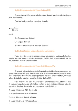 61
SISTEMAS DE ILUMINAÇÃO
2.3.2. Determinação do Fator do Local (K)
A segunda providência será calcular o fator do local que depende das dimen-
sões do ambiente.
Para isso pode-se utilizar a seguinte fórmula:
K =
onde:
C = Comprimento do local
L = Largura do local
A = Altura da luminária ao plano de trabalho
2.3.3. Escolha das Lâmpadas e das Luminárias
Neste item, devem ser levados em conta fatores como a adequada ilumina-
ção do plano de trabalho, custo, manutenção, estética, índice de reprodução de co-
res, aparência visual e funcionalidade.
2.3.4. Determinação do Fator de Utilização (Fu)
O fator de utilização é a razão do fluxo útil que incide efetivamente sobre um
plano de trabalho e o fluxo total emitido. Este fator influencia na distribuição de luz
e no rendimento da luminária, pois depende do índice de reflexão do teto, paredes e
plano de trabalho ou piso e também do fator do local (K).
Para determinar o fator de utilização da luminária escolhida, admite-se para
K o valor mais próximo do calculado e avaliam-se as reflexões médias do teto, das
paredes e do plano de trabalho pelo seguinte critério de índices:
1 - superfície escura - 10% de reflexão
3 - superfície média - 30% de reflexão
5 - superfície clara - 50% de reflexão
7 - superfície branca - 70% de reflexão
 